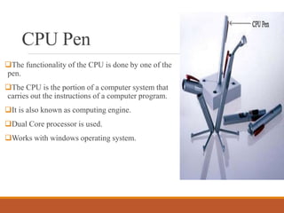 CPU Pen
The functionality of the CPU is done by one of the
pen.
The CPU is the portion of a computer system that
carries out the instructions of a computer program.
It is also known as computing engine.
Dual Core processor is used.
Works with windows operating system.
 