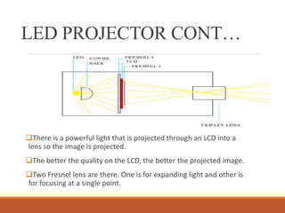 LED PROJECTOR CONT…
There is a powerful light that is projected through an LCD into a
lens so the image is projected.
The better the quality on the LCD, the better the projected image.
Two Fresnel lens are there. One is for expanding light and other is
for focusing at a single point.
 