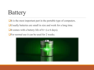 Battery
It is the most important part in the portable type of computers.
Usually batteries are small in size and work for a long time.
It comes with a battery life of 6+ (i.e 6 days).
For normal use it can be used for 2 weeks.
 
