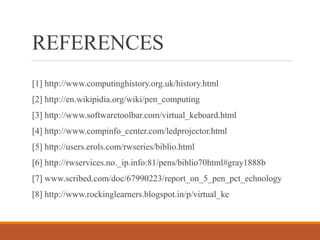REFERENCES
[1] http://www.computinghistory.org.uk/history.html
[2] http://en.wikipidia.org/wiki/pen_computing
[3] http://www.softwaretoolbar.com/virtual_keboard.html
[4] http://www.compinfo_center.com/ledprojector.html
[5] http://users.erols.com/rwseries/biblio.html
[6] http://rwservices.no._ip.info:81/pens/biblio70html#gray1888b
[7] www.scribed.com/doc/67990223/report_on_5_pen_pct_echnology
[8] http://www.rockinglearners.blogspot.in/p/virtual_ke
 