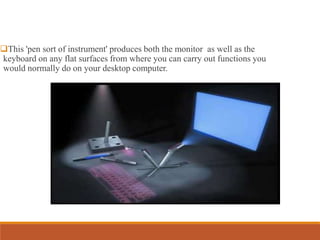 This 'pen sort of instrument' produces both the monitor as well as the
keyboard on any flat surfaces from where you can carry out functions you
would normally do on your desktop computer.
 