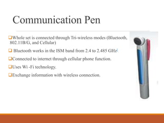 Communication Pen
Whole set is connected through Tri-wireless modes (Bluetooth,
802.11B/G, and Cellular)
 Bluetooth works in the ISM band from 2.4 to 2.485 GHz[
Connected to internet through cellular phone function.
Uses Wi -Fi technology.
Exchange information with wireless connection.
 