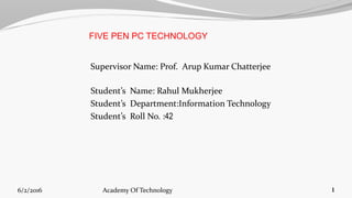 FIVE PEN PC TECHNOLOGY
Supervisor Name: Prof. Arup Kumar Chatterjee
Student’s Name: Rahul Mukherjee
Student’s Department:Information Technology
Student’s Roll No. :42
6/2/2016 1Academy Of Technology
 