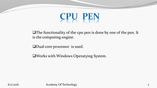 The functionality of the cpu pen is done by one of the pen. It
is the computing engine.
Dual core processor is used.
Works with Windows Operatying System.
6/2/2016 7Academy Of Technology
 