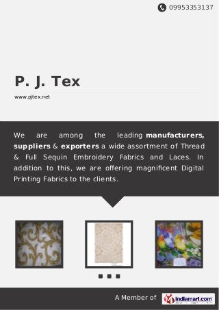 09953353137
A Member of
P. J. Tex
www.pjtex.net
We are among the leading manufacturers,
suppliers & exporters a wide assortment of Thread
& Full Sequin Embroidery Fabrics and Laces. In
addition to this, we are oﬀering magniﬁcent Digital
Printing Fabrics to the clients.
 