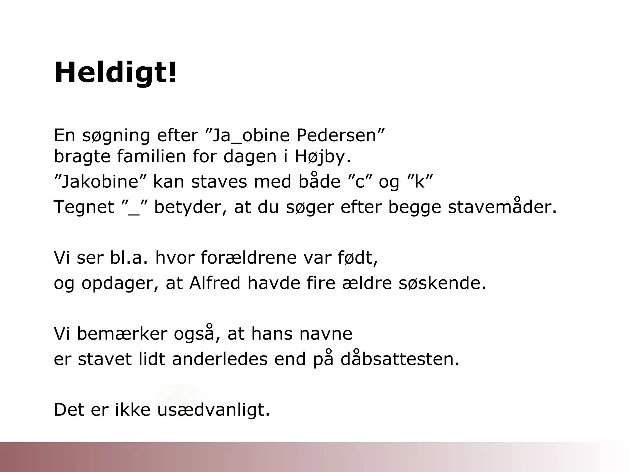 Heldigt! En søgning efter ”Ja_obine Pedersen”  bragte familien for dagen i Højby. ” Jakobine” kan staves med både ”c” og ”k” Tegnet ”_” betyder, at du søger efter begge stavemåder. Vi ser bl.a. hvor forældrene var født, og opdager, at Alfred havde fire ældre søskende. Vi bemærker også, at hans navne er stavet lidt anderledes end på dåbsattesten. Det er ikke usædvanligt. 