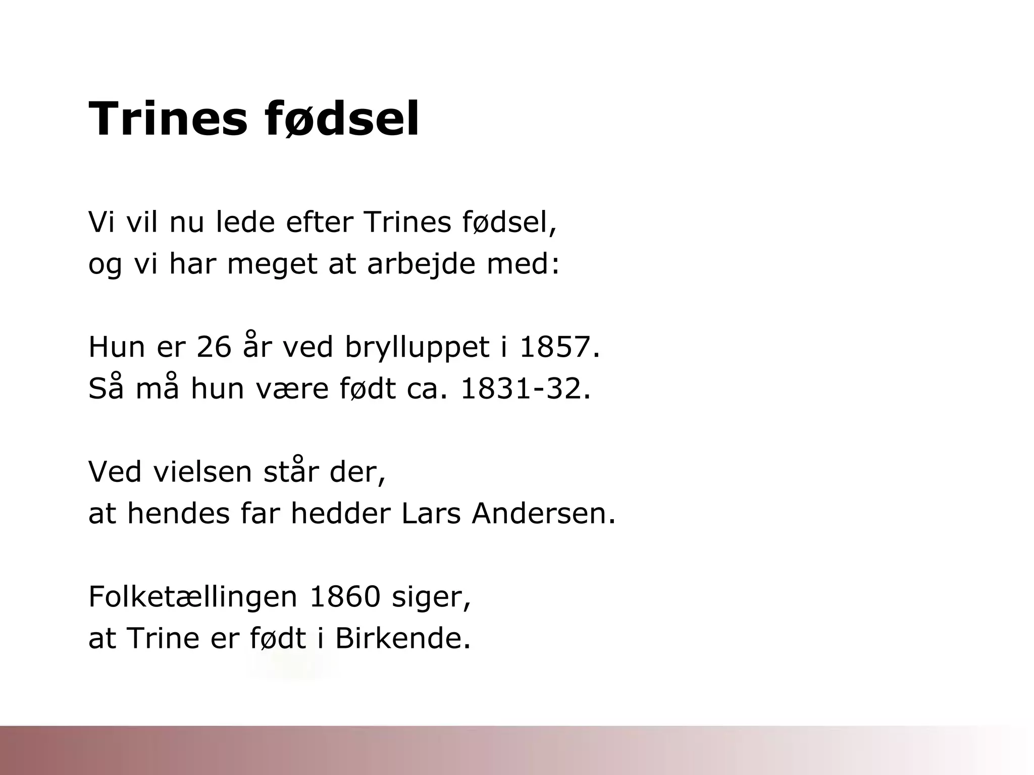 Trines fødsel Vi vil nu lede efter Trines fødsel,  og vi har meget at arbejde med: Hun er 26 år ved brylluppet i 1857. Så må hun være født ca. 1831-32. Ved vielsen står der,  at hendes far hedder Lars Andersen. Folketællingen 1860 siger, at Trine er født i Birkende. 