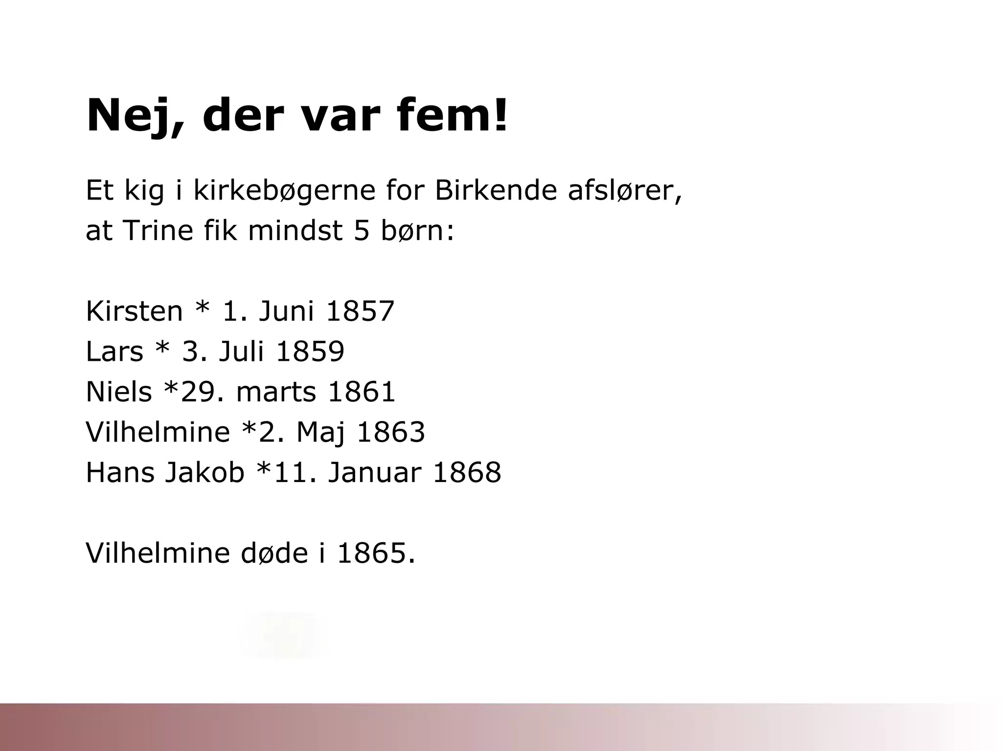 Nej, der var fem! Et kig i kirkebøgerne for Birkende afslører, at Trine fik mindst 5 børn: Kirsten * 1. Juni 1857 Lars * 3. Juli 1859 Niels *29. marts 1861 Vilhelmine *2. Maj 1863 Hans Jakob *11. Januar 1868 Vilhelmine døde i 1865. 