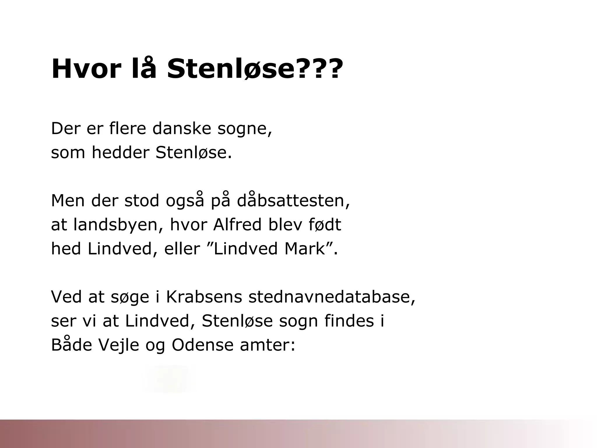 Hvor lå Stenløse??? Der er flere danske sogne, som hedder Stenløse. Men der stod også på dåbsattesten, at landsbyen, hvor Alfred blev født hed Lindved, eller ”Lindved Mark”. Ved at søge i Krabsens stednavnedatabase, ser vi at Lindved, Stenløse sogn findes i Både Vejle og Odense amter: 
