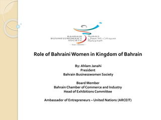 Role of Bahraini Women in Kingdom of Bahrain
By: Ahlam Janahi
President
Bahrain Businesswomen Society
Board Member
Bahrain Chamber of Commerce and Industry
Head of Exhibitions Committee
Ambassador of Entrepreneurs – United Nations (ARCEIT)
 