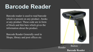 Barcode reader is used to read barcode
which is present on any product , books
or any product. These code are in form
of block and thin bars which gives the
information about the product.

Barcode Reader Generally used in
Shops, library and post offices etc.


                                                     Button
                                          Reader
                                                   Barcode Reader   11
 