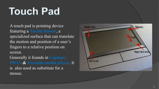A touch pad is pointing device
featuring a Tactile Sensor, a
specialized surface that can translate
the motion and position of a user’s
fingers to a relative position on
screen.
Generally it founds in Laptops,
PDA’s & Portable media player. It
is also used as substitute for a
mouse.

                                         12
 