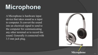 A Microphone is hardware input
device that takes sound as a input
to computer. It convert the sound
into an electrical signal to send to
the computer for communicating
any other terminal or to record the
sound. Generally it connected with
3.5 mm jack plug.




                                       Microphone   13
 