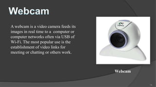 A webcam is a video camera feeds its
images in real time to a computer or
computer networks often via USB of
Wi-Fi. The most popular use is the
establishment of video links for
meeting or chatting or others work.



                                       Webcam


                                                14
 