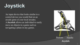 An input device that looks similar to a
control device you would find on an
arcade game at your local arcades.
A Joystick allows an individual to easily
move an objects in a game such as
navigating a plane in any games.



                                            Buttons   Handle
                                                 Joystick
                                                               15
 