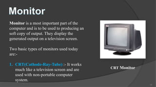 Monitor is a most important part of the
computer and is to be used to producing an
soft copy of output. They display the
generated output on a television screen.

Two basic types of monitors used today
are:-

1. CRT(Cathode-Ray-Tube) :- It works
   much like a television screen and are     CRT Monitor
   used with non-portable computer
   system.
                                                           17
 