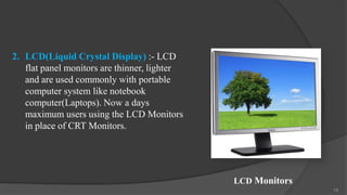 2. LCD(Liquid Crystal Display) :- LCD
   flat panel monitors are thinner, lighter
   and are used commonly with portable
   computer system like notebook
   computer(Laptops). Now a days
   maximum users using the LCD Monitors
   in place of CRT Monitors.




                                              LCD Monitors
                                                             18
 