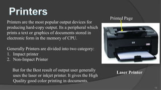 Printed Page
Printers are the most popular output devices for
producing hard-copy output. Its a peripheral which
prints a text or graphics of documents stored in
electronic form in the memory of CPU.

Generally Printers are divided into two category:
1. Impact printer
2. Non-Impact Printer

   But for the Best result of output user generally
                                                            Laser Printer
   uses the laser or inkjet printer. It gives the High
   Quality good color printing in documents.
                                                                            19
 