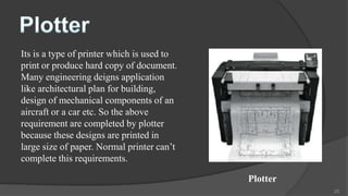 Its is a type of printer which is used to
print or produce hard copy of document.
Many engineering deigns application
like architectural plan for building,
design of mechanical components of an
aircraft or a car etc. So the above
requirement are completed by plotter
because these designs are printed in
large size of paper. Normal printer can’t
complete this requirements.

                                            Plotter
                                                      20
 