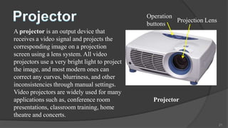 Operation
                                                          Projection Lens
                                                buttons
A projector is an output device that
receives a video signal and projects the
corresponding image on a projection
screen using a lens system. All video
projectors use a very bright light to project
the image, and most modern ones can
correct any curves, blurriness, and other
inconsistencies through manual settings.
Video projectors are widely used for many
applications such as, conference room             Projector
presentations, classroom training, home
theatre and concerts.
                                                                            21
 