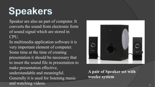 Speaker are also an part of computer. It
converts the sound from electronic form
of sound signal which are stored in
CPU.
In multimedia application software it is
very important element of computer.
Some time at the time of creating
presentation it should be necessary that
to insert the sound file in presentation to
make presentation effective,
understandable and meaningful.                A pair of Speaker set with
Generally it is used for listening music      woofer system
and watching videos.                                                       22
 