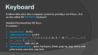 It allows data entry into a computer system by pressing a set of keys . It is
an also called 101 QWERTY keyboard

Standard Keyboard has 101 Keys.
It contains :-

1. Function keys : f1-f12.
2. Alphanumeric keys : a-z,0-9.
3. Special character : ‘ , ’’ , ( , ) , { , } , [ , ] , @ , $ , ^ , & , * , _ , + , - , _ , = , !
   ,~,`,<,>,?,.,|,/,,
4. Control keys : shift, ctrl, alt
5. Special purpose keys : space, backspace, home, page up, page down, end,
   print screen, num lock, caps lock.
                                                                                                    6
 