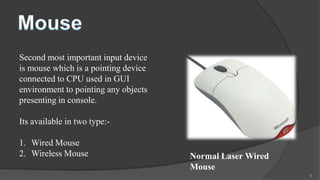 Second most important input device
is mouse which is a pointing device
connected to CPU used in GUI
environment to pointing any objects
presenting in console.

Its available in two type:-

1. Wired Mouse
2. Wireless Mouse                     Normal Laser Wired
                                      Mouse
                                                           8
 