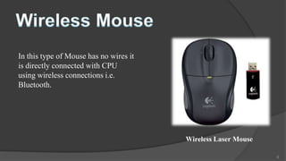 In this type of Mouse has no wires it
is directly connected with CPU
using wireless connections i.e.
Bluetooth.




                                        Wireless Laser Mouse

                                                               9
 