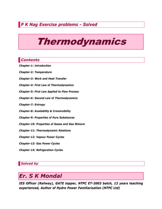 P K Nag Exercise problems - Solved

Thermodynamics
Contents
Chapter-1: Introduction
Chapter-2: Temperature
Chapter-3: Work and Heat Transfer
Chapter-4: First Law of Thermodynamics
Chapter-5: First Law Applied to Flow Process
Chapter-6: Second Law of Thermodynamics
Chapter-7: Entropy
Chapter-8: Availability & Irreversibility
Chapter-9: Properties of Pure Substances
Chapter-10: Properties of Gases and Gas Mixture
Chapter-11: Thermodynamic Relations
Chapter-12: Vapour Power Cycles
Chapter-13: Gas Power Cycles
Chapter-14: Refrigeration Cycles

Solved by

Er. S K Mondal
IES Officer (Railway), GATE topper, NTPC ET-2003 batch, 12 years teaching
experienced, Author of Hydro Power Familiarization (NTPC Ltd)

 
