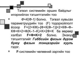        Тэгвэл системийн орших байдлыг
    илэрхийлэх тэгшитгэлийн тоо
          Ф+К(Ф-1) болно. Тэгвэл хувьсах
    параметрүүдийн тоо (F) тодорхойлолт
    ёсоор F=(2+КФ)–[Ф+К(Ф–1)]=2+КФ–Ф–
    КФ+К=2+Ф(K–1–K)+K=2Ф+К ба өөрөөр
    хэлбэл    F+Ф=K+2     болно.   Энэхүү
    тэгшитгэлийг Гиббсийн фазын дүрэм
    буюу фазын тэнцвэрийн хууль
    гэдэг.
      F-системийн чөлөөний зэргийн тоо
 