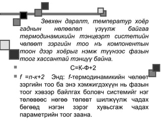           Зөвхөн даралт, температур хоёр
    гаднын     нөлөөлөл     үзүүлж     байгаа
    термодинамикийн тэнцвэрт систетийн
    чөлөөт зэргийн тоо нъ компонентын
    тоон дээр хоёрыг нэмж түүнээс фазын
    тоог хассантай тэнцүү байна.
                   С=К-Ф+2
   f =п-к+2 Энд: f-термодинамикийн чөлөөт
    зэргийн тоо ба энэ хэмжигдэхүүн нь фазын
    тоог хэвээр байлгах боловч системийг нэг
    төлөвөөс нөгөө төлөвт шилжүүлж чадах
    бөгөөд нэгэн зэрэг хувьсгаж чадах
    параметрийн тоог заана.
 