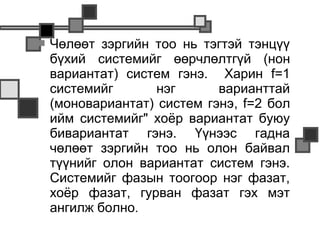    Чөлөөт зэргийн тоо нь тэгтэй тэнцүү
    бүхий системийг өөрчлөлтгүй (нон
    вариантат) систем гэнэ. Харин f=1
    системийг      нэг       варианттай
    (моновариантат) систем гэнэ, f=2 бол
    ийм системийг" хоёр вариантат буюу
    бивариантат гэнэ. Үүнээс гадна
    чөлөөт зэргийн тоо нь олон байвал
    түүнийг олон вариантат систем гэнэ.
    Системийг фазын тоогоор нэг фазат,
    хоёр фазат, гурван фазат гэх мэт
    ангилж болно.
 