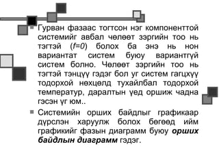    Гурван фазаас тогтсон нэг компоненттой
    системийг авбал чөлөөт зэргийн тоо нь
    тэгтэй (f=0) болох ба энэ нь нон
    вариантат систем буюу вариантгүй
    систем болно. Чөлөөт зэргийн тоо нь
    тэгтэй тэнцүү гэдэг бол уг систем гагцхүү
    тодорхой нөхцөлд тухайлбал тодорхой
    температур, даралтын үед оршиж чадна
    гэсэн үг юм..
   Системийн орших байдлыг графикаар
    дүрслэн харуулж болох бөгөөд ийм
    графикийг фазын диаграмм буюу орших
    байдлын диаграмм гэдэг.
 