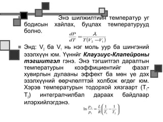               Энэ шилжилтийн температур уг
    бодисын   хайлах, буцлах температурууд
    болно.        dP        λ
                     =
                  dT   T (V2 −V1 )
   Энд: V2 ба V1 нь нэг моль уур ба шингэний
    эзэлхүүн юм. Үүннйг Клаузиус-Клапейроны
    тэгшитгэл гэнэ. Энэ тэгшитгэл даралтын
    температурын     коэффициентийг     фазат
    хувирлын дулааны эффект ба мөн үе дэх
    эзэлхүүний өөрчлөлттэй холбож өгдөг юм.
    Хэрэв температурын тодорхой хязгаарт (Т1-
    Т2)  интегралчилбал    дараах    байдлаар
    илэрхийлэгдэнэ.
                             p2  L1    1 
                        ln      =  − 
                             p1  R  T1 T2 
                                          
 