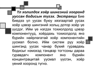       Үл холилдох хоёр шингзний хооронд
    ууссан бодисын түгэх. Экстракци Бие
    биедээ үл уусах буюу хязгаартай уусах
    хоёр цэвэр шингэний хольц дотор хоёр үе
    үүсдэг. Ийм үе нэгдэх тохиолдолд цэвэр
    компонентууд, хоёрдахь тохиолдолд янз
    бүрийн найрлагатай хоёр компонентийн
    уусмал болно. Ийм систем руу хоёр
    шингэнд уусах чанар бүхий гуравдахь
    бодисыг нэмэхэд тэнцвэр тогтсоны дараа
    гуравдагч   компонент     янз    бүрийн
    концентрацитай уусмал үүсгэн, хоёр
    үений хооронд түгнэ.
 