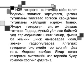       Ийм гетероген системээр хоёр талст
    бодисын холимог, хартугалга, цагаан
    тугалганы талстаас тогтсон хар-цагаан
    тугалганы хайлшийг нэрлэж болно.
    Ямарч     гетероген    систем  фазаас
    тогтоно. Гадаад хүчний үйлчлэл байхгүй
    үед термодинамик шинж чанар, физик
    ба химийн шинж чанараараа ижил,
    зөвхөн      гадаргуугаараа    ялгагдах
    гетероген системийн тэр хэсгийг фаз
    гэнэ. Өөрөөр хэлбэл: Ямар нэгэн
    гетероген системийн нэг төрлийн буюу
    гомоген хэсгийг фаз гэнэ.
 