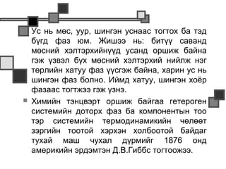    Ус нь мөс, уур, шингэн уснаас тогтох ба тэд
    бүгд фаз юм. Жишээ нь: битүү саванд
    мөсний хэлтэрхийнүүд усанд оршиж байна
    гэж үзвэл бүх мөсний хэлтэрхий нийлж нэг
    төрлийн хатуу фаз үүсгэж байна, харин ус нь
    шингэн фаз болно. Иймд хатуу, шингэн хоёр
    фазаас тогтжээ гэж үзнэ.
   Химийн тэнцвэрт оршиж байгаа гетероген
    системийн доторх фаз ба компонентын тоо
    тэр системийн термодинамикийн чөлөөт
    зэргийн тоотой хэрхэн холбоотой байдаг
    тухай маш чухал дүрмийг 1876 онд
    америкийн эрдэмтэн Д.В.Гиббс тогтоожээ.
 