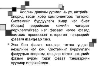        Хоолны давсны уусмал нь ус, натрийн
    хлорид гэсэн хоёр компонентоос тогтоно.
    Системийг бүрдүүлэгч ямар нэг биет
    (бодис)   өөрийнхөө   химийн     чанарыг
    өөрчлөлгүйгээр нэг фазаас нөгөө фазад
    шилжих процессын гетероген тэнцвэрийг
    фазат тэнцвэр гэнэ.
   Энэ бол фазат тэнцвэр тогтох үндсэн
    нөхцлийн нэг юм. Системийг бүрдүүлэгч
    фазуудьш хооромд тэнцвэр гоггох нөхцлийг
    фазын дүрэм гэдэг фазат тэнцвэрийн
    хуулиар илэрхийлдэг.
 