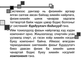    Системээс дангаар нь физикийн аргаар
    ялган салгаж авсан байхад химийн найрлага,
    физик-химийн    шинж     чанараа   хадгалж
    тогтвортой байж чадах цэвэр бодис болгоныг
    уг системийг бүрдүүлэгч бодисууд гэнэ.
   Ийм тохиолдолд фазын найрлагад хэд хэдэн
    компонент орно. Жишээлэхэд: спиртийн усан
    уусмалд спирт, ус гэсэн хоёр химийн нэгдэл
    буюу компонент байна. Иймээс өгөгдсөн
    термодинамик сиетемийн фазыг бүрдүүлэгч
    биеэ даасан физик ба химийн шинж
    чанартай бодис буюу химийн нэгдлийг
    компонент гэнэ.
 