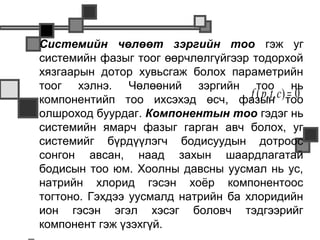    Системийн чөлөөт зэргийн тоо гэж уг
    системийн фазыг тоог өөрчлөлгүйгээр тодорхой
    хязгаарын дотор хувьсгаж болох параметрийн
    тоог хэлнэ. Чөлөөний зэргийн тоо нь
    компонентийп тоо ихсэхэд өсч, фазын              =0
                                        f ( p, t , c)тоо
    олшроход буурдаг. Компонентын тоо гэдэг нь
    системийн ямарч фазыг гарган авч болох, уг
    системийг бүрдүүлэгч бодисуудын дотроос
    сонгон авсан, наад захын шаардлагатай
    бодисын тоо юм. Хоолны давсны уусмал нь ус,
    натрийн хлорид гэсэн хоёр компонентоос
    тогтоно. Гэхдээ уусмалд натрийн ба хлоридийн
    ион гэсэн эгэл хэсэг боловч тэдгээрийг
    компонент гэж үзэхгүй.
 