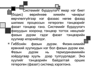            Системийг бүрдүүлэгч ямар нэг биет
    (бодис)     өөрийнхөө    химийн      чанарыг
    өөрчлөлгүйгээр нэг фазаас нөгөө фазад
    шилжих процессын гетероген тэнцвэрийг
    фазат тэнцвэр гэнэ. Системийг бүрдүүлэгч
    фазуудын хооронд тэнцвэр тогтох нөхцлийг
    фазын дүрэм гэдэг фазат тэнцвэрийн
    хуулиар илэрхийлдэг.
   Гиббсийн фазын дүрэм. Физик-химийн
    ерөнхий хуулиудын нэг бол фазын дүрэм юм.
    Фазын      дүрэм     нь    термодинамикийн
    хоёрдугаар хууль дээр тулгуурладаг. Энэ
    хуулийг    тэнцвэрийн   байдалтай      орших
    гетероген (фазат) системд хэрэглэнэ.
 