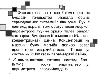       Ф-гэсэн фазаас тогтсон К компонентоос
    бүрдсэн тэнцвэртэй байдалд орших
    термодинамик системийг авч үзье. Бүх л
    системд даралт, температур гэсэн хоёрхон
    параметрээс түүний орших төлөв байдал
    хамаарна. Бүх фазад К компонент КФ гэсэн
    концентрацитай байна. Концентраци нь
    массын буюу молийн долиор эсвэл
    процентоор илэрхийлэгдэнэ. Тэгвэл уг
    систем нь 2+КФ гэсэн параметртэй байна.
    К компонентоос тогтсон систем бол
    К(Ф-1)         тооны    тэгшитгэлээр  уг
    параметрүүд илэрхийлэгдэнэ.
 