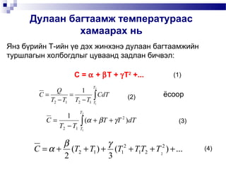 Дулаан багтаамж температураас
               хамаарах нь
Янз бүрийн Т-ийн үе дэх жинхэнэ дулаан багтаамжийн
туршлагын холбогдлыг цуваанд задлан бичвэл:

                    C = α + βT + γT2 +...        (1)
                           T
             Q        1 2
        C=        =        ∫ CdT
           T2 − T1 T2 − T1 T1           (2)    ёсоор

                      T2
                  1
          C=           ∫
               T2 − T1 T1
                          (α + βT + γT 2 )dT       (3)


              β            γ 2
       C = α + (T2 + T1 ) + (T1 + T1T2 + T2 ) + ...
                                           2
                                                         (4)
              2            3
 