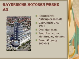 Bayerische Motoren Werke
AG
               Rechtsform:
               Aktiengesellschaft
               Gegründet: 7.03.
               1916
               Ort: München ,
               Produkte: Autos,
               Motorräder, Motoren
               Beschäftigung:
               100,041
 