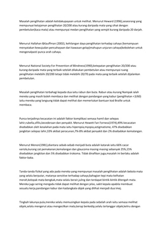 Masalah penglihatan adalah ketidakupayaan untuk melihat. Menurut Heward (1996),seseorang yang
mempunyai ketajaman penglihatan 20/200 atau kurang daripada mata yang sihat dengan
pembetulan(kaca mata) atau mempunyai medan penglihatan yang sempit kurang daripada 20 darjah.



Menurut Hallahan &Kauffman (2002), kehilangan daya penglihatan terhadap cahaya (kemampuan
menyatakan kewujudan pencahayaan dari kawasan gelap)mahupun unjuran cahaya(kebolehan untuk
mengenalpasti punca arah cahaya.



Menurut National Society For Prevention of Blindness(1990),ketepatan penglihatan 20/200 atau
kurang daripada mata yang terbaik setelah dilakukan pembetulan atau mempunyai ruang
penglihatan melebihi 20/200 tetapi tidak melebihi 20/70 pada mata yang terbaik setelah dijalankan
pembetulan.



Masalah penglihatan terbahagi kepada dua iaitu rabun dan buta. Rabun atau kurang Nampak ialah
mereka yang masih boleh membaca dan melihat dengan pandangan yang kabur (penglihatan <3/60)
iaitu mereka yang langsung tidak dapat melihat dan memerlukan bantuan kod Braille untuk
membaca.



Punca terjadinya kecacatan ini adalah faktor komplikasi semasa hamil dan selepas
lahir,rubella,sifilis,kecederaan dan penyakit. Menurut Hewett Fan Forness(1974),49% kecacatan
disebabkan oleh kesalahan pada mata iaitu hiperopia,myopia,astigmatisme, 47% disebabkan
jangkitan selepas lahir,33% akibat peracunan,7%-8% akibat penyakit dan 2% disebabkan kemalangan.



Menurut Menon(1981),diantara sebab-sebab menjadi buta adalah katarak iaitu 66% cacar
variola,kurang zat pemakanan,kemalangan dan glaucoma masing-masing sebanyak 25%,15%
disebabkan jangkitan dan 5% disebabkan trokoma. Tidak dinafikan juga,masalah ini berlaku adalah
faktor baka.



Tanda-tanda fizikal yang ada pada mereka yang mempunyai masalah penglihatan adalah bebola mata
yang selalu berputar, matanya sensitive terhadap cahaya,bahagian tepi mata kelhatan
merah,kelopak mata bengkak,mata selalu berair,juling dan terdapat bintik-bintik ditengah mata.
Mereka juga sering mengadu tidak dapat melihat dengan jelas, sakit kepala apabila membuat
sesuatu kerja,pandangan kabur dan kadangkala objek yang dilihat menjadi dua imej.



Tingkah lakunya pula,mereka selalu memusingkan kepala pada sebelah arah iaitu semasa melihat
objek,selalu mengerut atau mengecilkan mata,kerap berkedip,selalu terlanggar objek,keliru dengan
 
