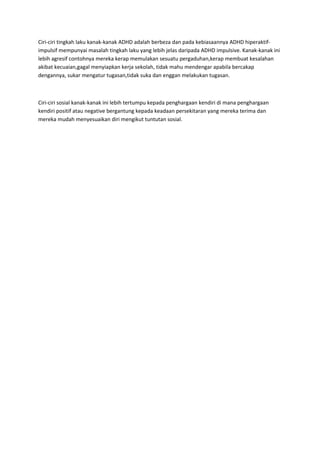 Ciri-ciri tingkah laku kanak-kanak ADHD adalah berbeza dan pada kebiasaannya ADHD hiperaktif-
impulsif mempunyai masalah tingkah laku yang lebih jelas daripada ADHD impulsive. Kanak-kanak ini
lebih agresif contohnya mereka kerap memulakan sesuatu pergaduhan,kerap membuat kesalahan
akibat kecuaian,gagal menyiapkan kerja sekolah, tidak mahu mendengar apabila bercakap
dengannya, sukar mengatur tugasan,tidak suka dan enggan melakukan tugasan.



Ciri-ciri sosial kanak-kanak ini lebih tertumpu kepada penghargaan kendiri di mana penghargaan
kendiri positif atau negative bergantung kepada keadaan persekitaran yang mereka terima dan
mereka mudah menyesuaikan diri mengikut tuntutan sosial.
 