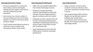 • Emissions trading (ET) is a mechanism
that enables countries with legally
binding emission targets to buy and sell
emissions allowances among
themselves
• Each country has a certain number of
emission allowances (amount of carbon
dioxide it can emit) in line with its Kyoto
reduction targets
• The IET allows industrialized countries to
trade their surplus credits on the
international carbon credit market
International Emission Trading
• COM is the only Flexibility Mechanism
that involves developing countries.
• Designed to provide developed
countries with flexibility to meet GHG
emission reduction targets that they
agreed to achieve under the Protocol.
• Developed countries may finance G HG
emission reducing (avoiding) projects
undertaken in developing countries and
receive credits to help them to meet
their mandatory limits.
• Assist developing countries who host
COM projects to achieve sustainable
development.
Clean Development Mechanism
• Allows an Annex I country to claim
credits for emissions reductions that
arise from investment in another Annex
I country.
• Joint implementation offers Parties a
flexible and cost-efficient means of
fulfilling a part of their Kyoto
commitments, while the host Party
benefits from foreign investment and
technology transfer
Joint Implementation
 