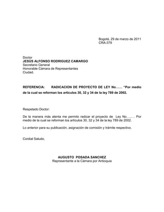Bogotá, 29 de marzo de 2011
                                                     CRA-379



Doctor
JESÚS ALFONSO RODRIGUEZ CAMARGO
Secretario General
Honorable Cámara de Representantes
Ciudad.



REFERENCIA:         RADICACION DE PROYECTO DE LEY No…… “Por medio
de la cual se reforman los artículos 30, 32 y 34 de la ley 789 de 2002.




Respetado Doctor:

De la manera más atenta me permito radicar el proyecto de Ley No…..… Por
medio de la cual se reforman los artículos 30, 32 y 34 de la ley 789 de 2002.

Lo anterior para su publicación, asignación de comisión y trámite respectivo.


Cordial Saludo,




                       AUGUSTO POSADA SANCHEZ
                    Representante a la Cámara por Antioquia
 