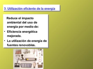 3.  Utilización eficiente de la energía Reduce el impacto ambiental del uso de energía por medio de: Eficiencia energética mejorada. La utilización de energía de fuentes renovables. 