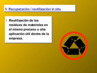 5.  Recuperación / reutilización in situ Reutilización de los residuos de materiales en el mismo proceso u otra aplicación útil dentro de la empresa. 